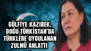 Gülfiye Kazıbek, Doğu Türkistan’da Türklere uygulanan zulmü anlattı